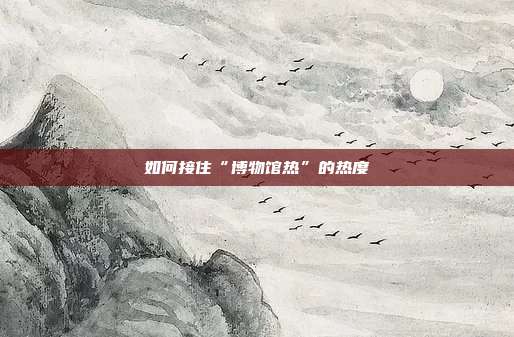 如何接住“博物馆热”的热度