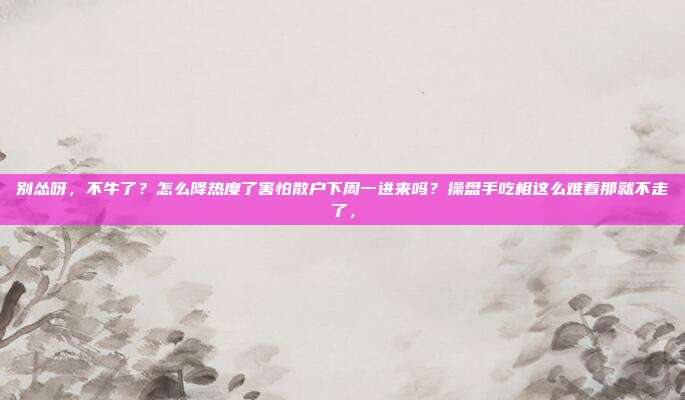 别怂呀，不牛了？怎么降热度了害怕散户下周一进来吗？操盘手吃相这么难看那就不走了，