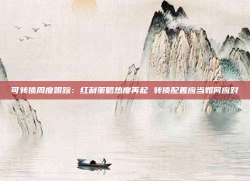 可转债周度跟踪:红利策略热度再起 转债配置应当如何应对