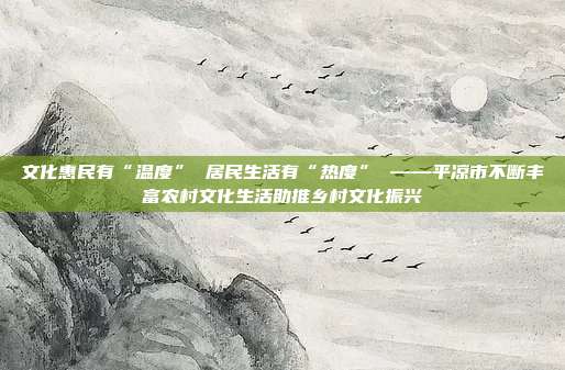 文化惠民有“温度” 居民生活有“热度” ——平凉市不断丰富农村文化生活助推乡村文化振兴