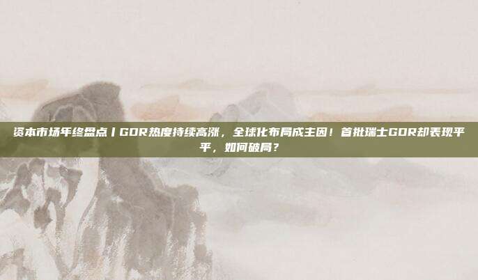 资本市场年终盘点丨GDR热度持续高涨，全球化布局成主因！首批瑞士GDR却表现平平，如何破局？