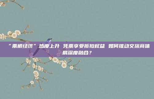 “票根经济”热度上升 凭票享受折扣权益 如何推动文旅商体展深度融合？