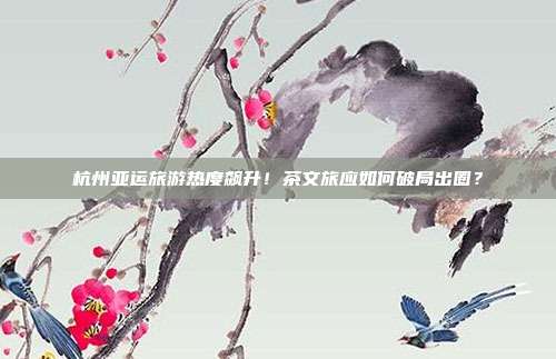 杭州亚运旅游热度飙升!茶文旅应如何破局出圈?