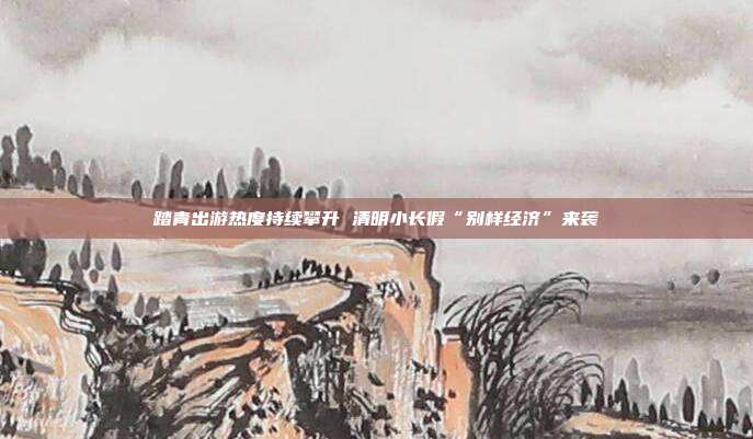 踏青出游热度持续攀升 清明小长假“别样经济”来袭