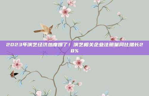 2023年演艺经济热度爆了！演艺相关企业注册量同比增长28%