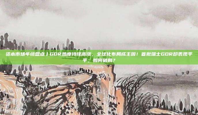资本市场年终盘点丨GDR热度持续高涨，全球化布局成主因！首批瑞士GDR却表现平平，如何破局？