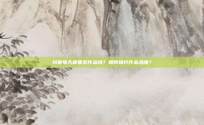 抖音每天都要发作品吗？如何提升作品热度？