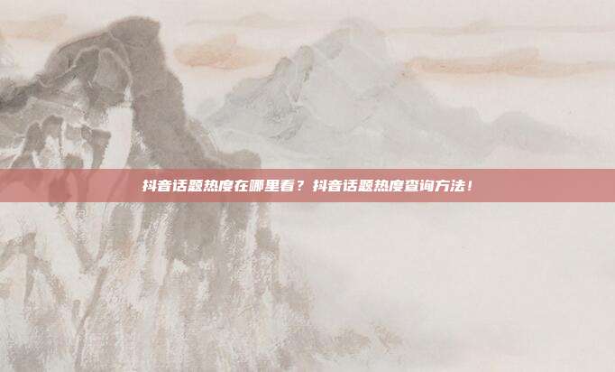 抖音话题热度在哪里看？抖音话题热度查询方法！