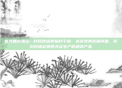 官方回应佛山一村民网络举报村干部：未发现其反映问题，该村民借此销售无证生产的酒类产品