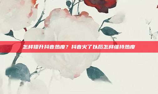 怎样提升抖音热度？抖音火了以后怎样维持热度