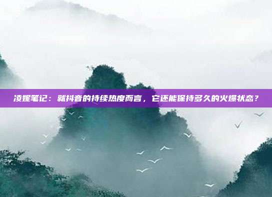 凌妮笔记:就抖音的持续热度而言,它还能保持多久的火爆状态?