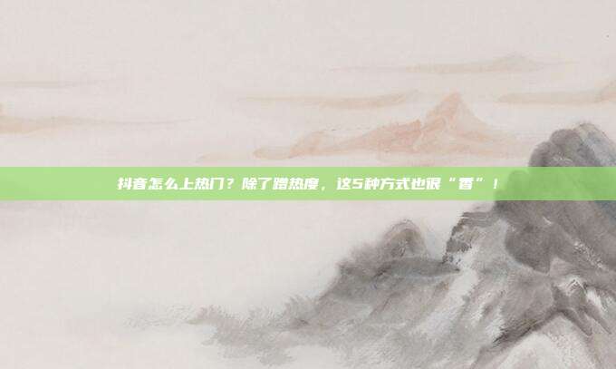 抖音怎么上热门？除了蹭热度，这5种方式也很“香”！