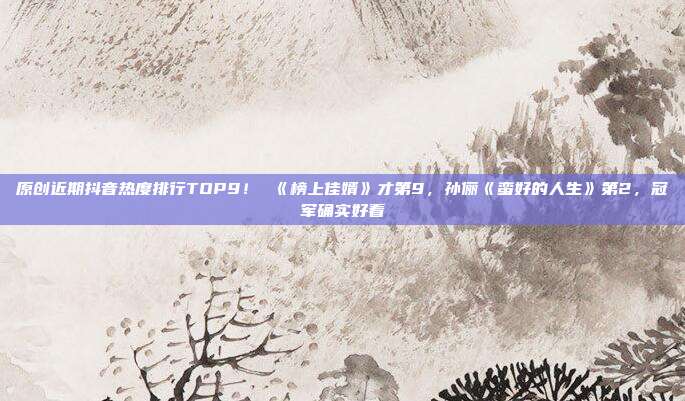 原创近期抖音热度排行TOP9! 《榜上佳婿》才第9,孙俪《蛮好的人生》第2,冠军确实好看