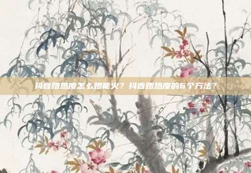 抖音蹭热度怎么蹭能火？抖音蹭热度的6个方法？