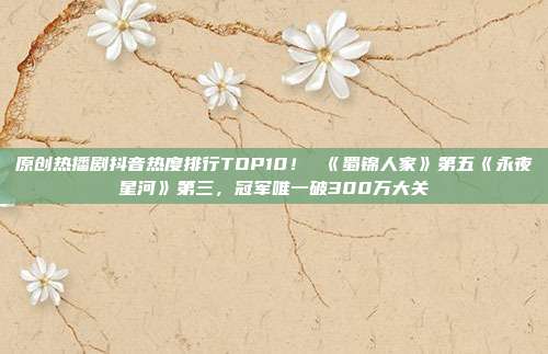 原创热播剧抖音热度排行TOP10! 《蜀锦人家》第五《永夜星河》第三,冠军唯一破300万大关