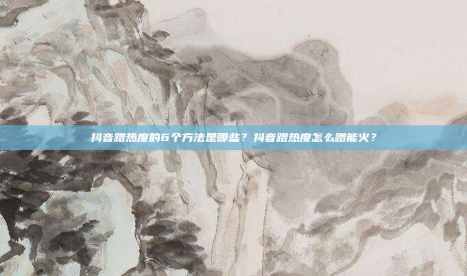 抖音蹭热度的6个方法是哪些？抖音蹭热度怎么蹭能火？