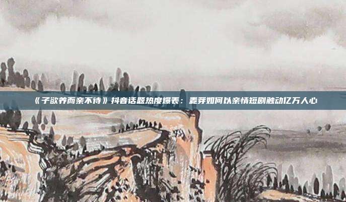 《子欲养而亲不待》抖音话题热度爆表:麦芽如何以亲情短剧触动亿万人心
