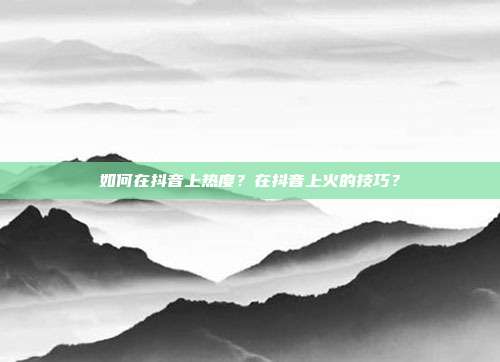 如何在抖音上热度?在抖音上火的技巧?