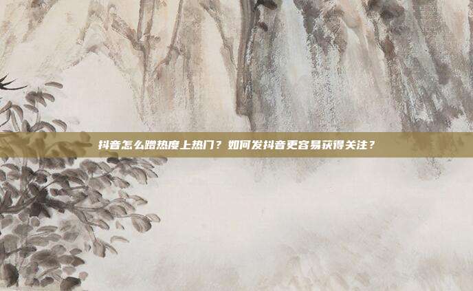 抖音怎么蹭热度上热门？如何发抖音更容易获得关注？