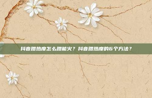 抖音蹭热度怎么蹭能火？抖音蹭热度的6个方法？