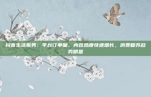 抖音生活服务：平台订单量、内容热度快速增长，消费复苏趋势明显