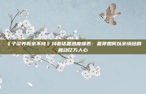 《子欲养而亲不待》抖音话题热度爆表：麦芽如何以亲情短剧触动亿万人心