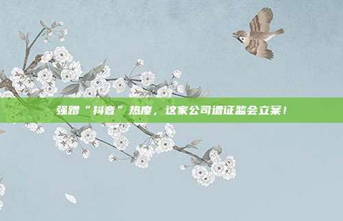 强蹭“抖音”热度，这家公司遭证监会立案！