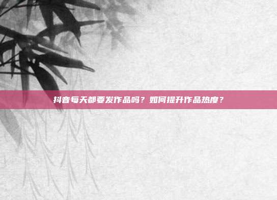 抖音每天都要发作品吗?如何提升作品热度?