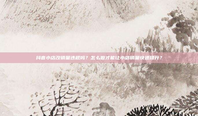 抖音小店改销量违规吗?怎么做才能让小店销量快速提升?