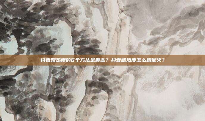 抖音蹭热度的6个方法是哪些？抖音蹭热度怎么蹭能火？