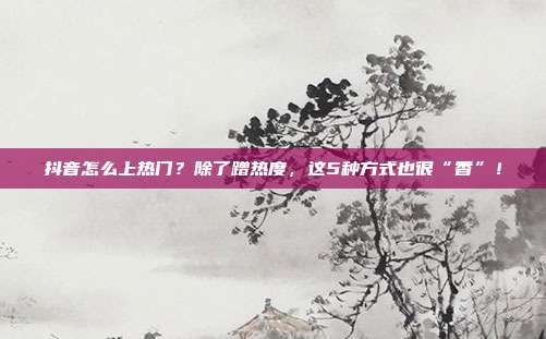抖音怎么上热门?除了蹭热度,这5种方式也很“香”!