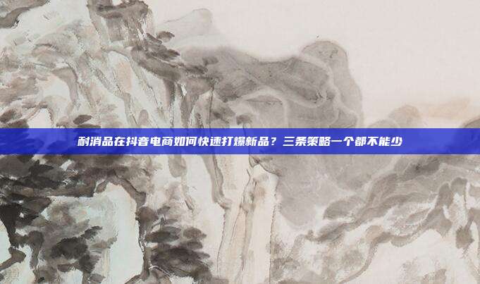 耐消品在抖音电商如何快速打爆新品？三条策略一个都不能少