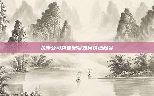 装修公司抖音账号如何快速起号