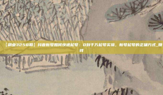 【副业3258期】抖音新号如何快速起号：0到千万起号实操，新号起号的正确方式_赚钱