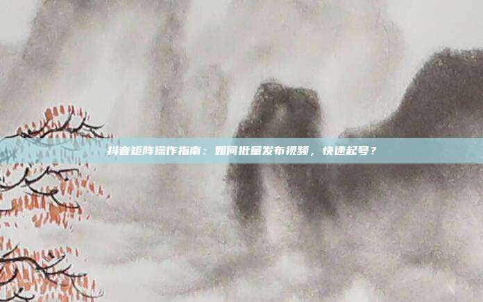 抖音矩阵操作指南：如何批量发布视频，快速起号？