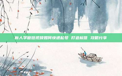 新人学做短视频如何快速起号 打造标签 攻略分享