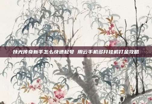 扶光传奇新手怎么快速起号 用云手机多开挂机打金攻略