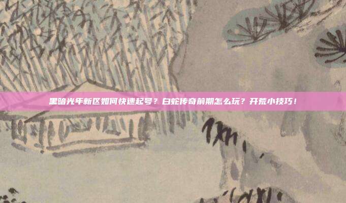 黑暗光年新区如何快速起号?白蛇传奇前期怎么玩?开荒小技巧!