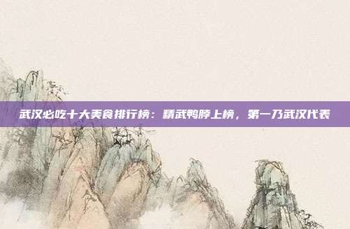 武汉必吃十大美食排行榜：精武鸭脖上榜，第一乃武汉代表