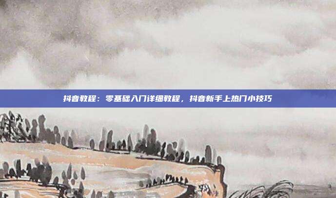 抖音教程:零基础入门详细教程,抖音新手上热门小技巧