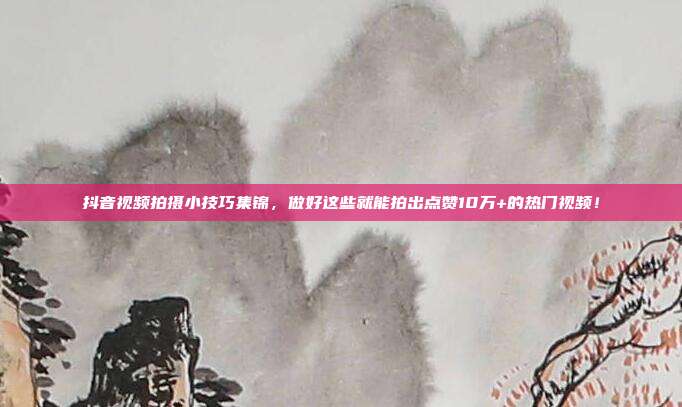 抖音视频拍摄小技巧集锦，做好这些就能拍出点赞10万+的热门视频！