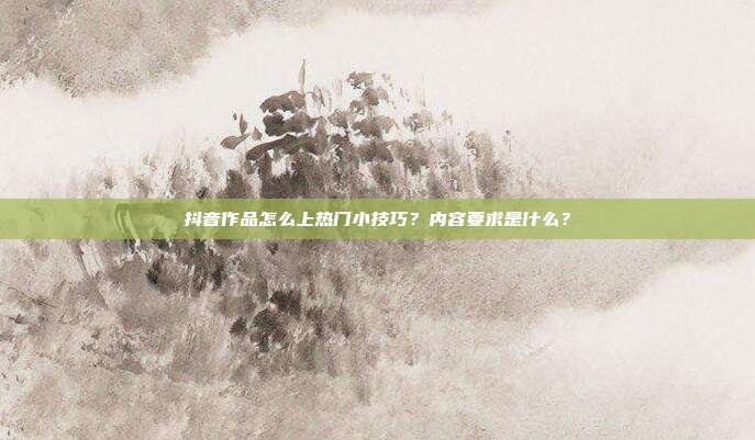抖音作品怎么上热门小技巧？内容要求是什么？