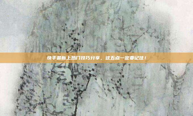 快手最新上热门技巧分享，这五点一定要记住！