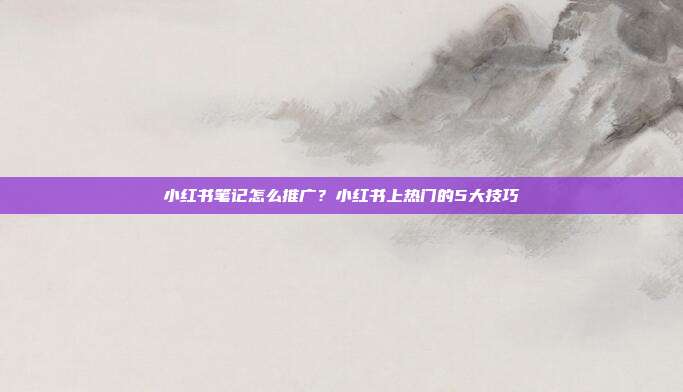 小红书笔记怎么推广？小红书上热门的5大技巧