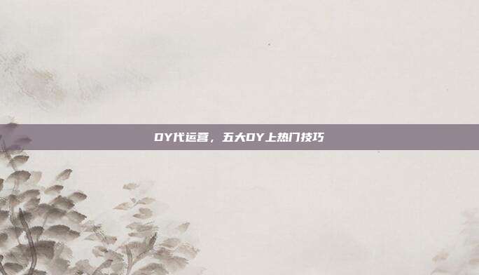 DY代运营,五大DY上热门技巧