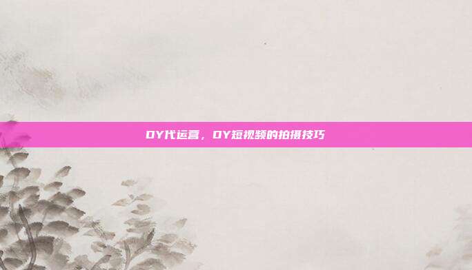 DY代运营,DY短视频的拍摄技巧