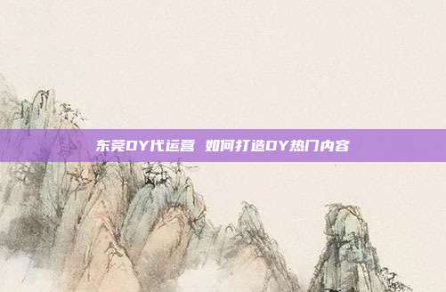 东莞DY代运营 如何打造DY热门内容