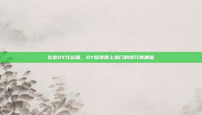 北京DY代运营,DY短视频上热门的技巧有哪些
