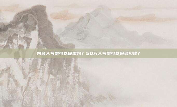 抖音人气票可以提现吗?50万人气票可以换多少钱?