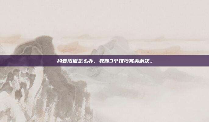 抖音限流怎么办,教你3个技巧完美解决。